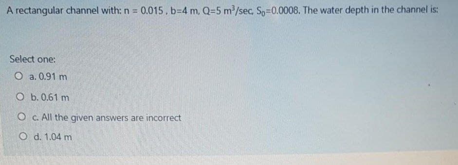 A rectangular channel with: n = 0.015, b=4 m, Q=5 m/sec, So=0.0008. The water depth in the channel is:
Select one:
O a. 0.91 m
O b. 0.61 m
O c. All the given answers are incorrect
O d. 1.04 m
