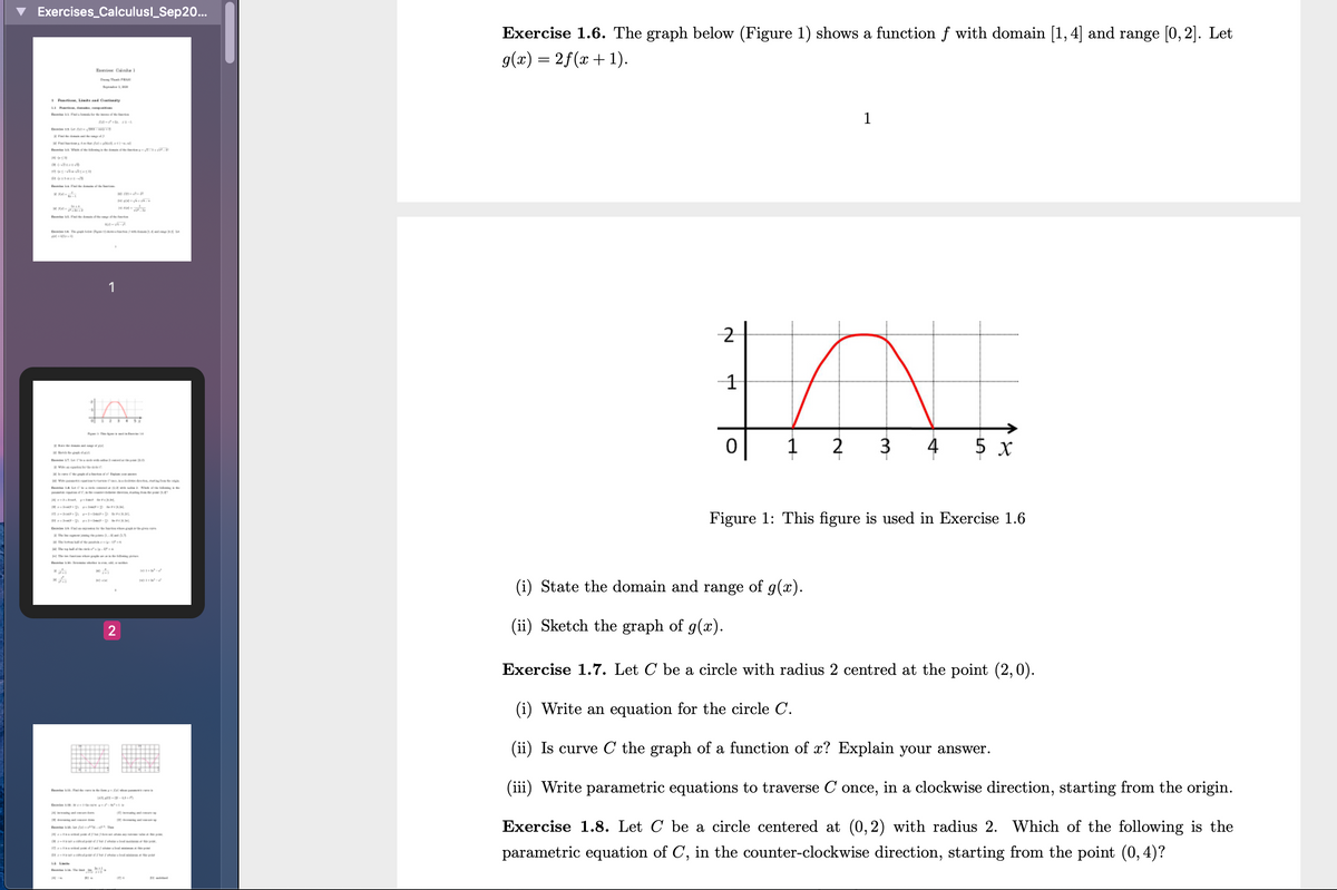 Exercises_Calculusl_Sep20.
Exercise 1.6. The graph below (Figure 1) shows a function f with domain [1, 4] and range [0, 2]. Let
g(x) = 2f(x + 1).
Eunie Clla
E Tha F
1 Peat . L nd Ctety
LI ,
1
ne-+ 1-1
F A
Tod t
1
-2
-1
2
3
4
5 x
et den
E it Cles a
a aa
p l ng
Figure 1: This figure is used in Exercise 1.6
D n r-p
t o
The e a ii
H The
e
State the domain and range of g(x).
2
(ii) Sketch the graph of g(x).
Exercise 1.7. Let C be a circle with radius 2 centred at the point (2,0).
(i) Write an equation for the circle C.
(ii) Is curve C the graph of a function of x? Explain your answer.
(iii) Write parametric equations to traverse C once, in a clockwise direction, starting from the origin.
Exercise 1.8. Let C be a circle centered at (0,2) with radius 2. Which of the following is the
parametric equation of C, in the counter-clockwise direction, starting from the point (0, 4)?
