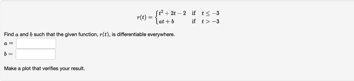 b=
r(t):
Make a plot that verifies your result.
=
Find a and b such that the given function, r(t), is differentiable everywhere.
a =
St²+2t2 if t≤ -3
at + b
if
t> -3