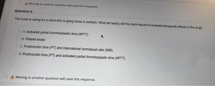 Moving to another question will save this response.
Question 9
The nurse is caring for a client who is going home in warfarin. What lab test(s) will the client require to evaluate therapeutic effects of the drug?
A. Activated partial thromboplastin time (APTT)
B. Platelet levels
C. Prothrombin time (PT) and international normalized ratio (INR)
D. Prothrombin time (PT) and activated partial thromboplastin time (APTT)
A Moving to another question will save this response.
