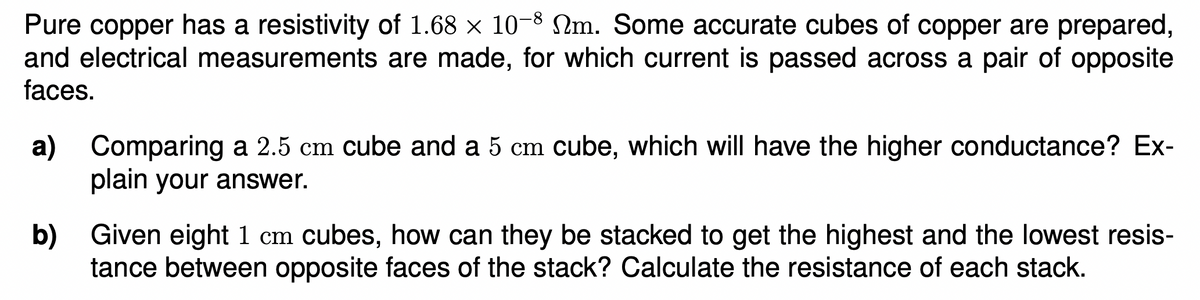 Pure copper has a resistivity of 1.68 x 10-8 Nm. Some accurate cubes of copper are prepared,
and electrical measurements are made, for which current is passed across a pair of opposite
faces.
a)
Comparing a 2.5 cm cube and a 5 cm cube, which will have the higher conductance? Ex-
plain your answer.
b) Given eight 1 cm cubes, how can they be stacked to get the highest and the lowest resis-
tance between opposite faces of the stack? Calculate the resistance of each stack.
