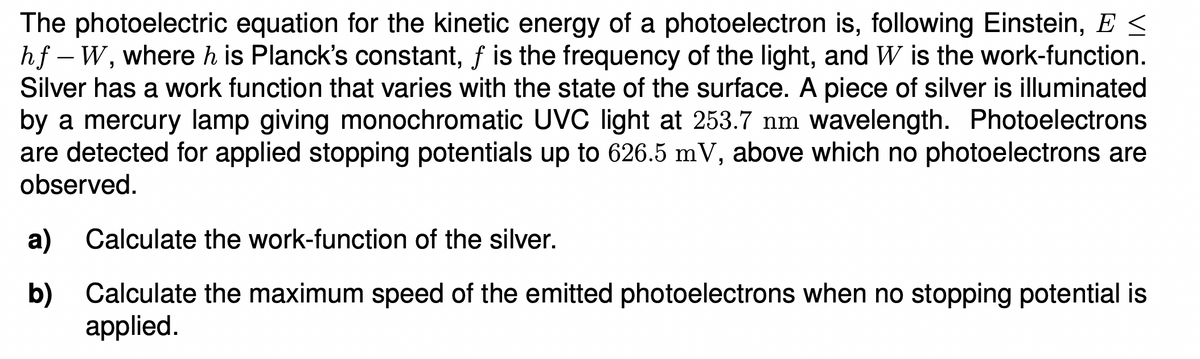 The photoelectric equation for the kinetic energy of a photoelectron is, following Einstein, E <
hf – W, where h is Planck's constant, f is the frequency of the light, and W is the work-function.
Silver has a work function that varies with the state of the surface. A piece of silver is illuminated
by a mercury lamp giving monochromatic UVC light at 253.7 nm wavelength. Photoelectrons
are detected for applied stopping potentials up to 626.5 mV, above which no photoelectrons are
observed.
а)
Calculate the work-function of the silver.
b) Calculate the maximum speed of the emitted photoelectrons when no stopping potential is
applied.
