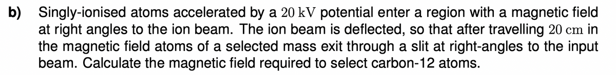 b) Singly-ionised atoms accelerated by a 20 kV potential enter a region with a magnetic field
at right angles to the ion beam. The ion beam is deflected, so that after travelling 20 cm in
the magnetic field atoms of a selected mass exit through a slit at right-angles to the input
beam. Calculate the magnetic field required to select carbon-12 atoms.
