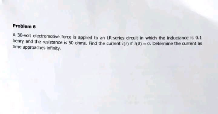 Problem 6
A 30-volt electromotive force is applied to an LR-series circuit in which the inductance is 0.1
henry and the resistance is 50 ohms. Find the current i(t) if (0) = 0. Determine the current as
time approaches infinity.