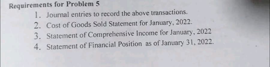 Requirements for Problem 5
1. Journal entries to record the above transactions.
2. Cost of Goods Sold Statement for January, 2022.
3. Statement of Comprehensive Income for January, 2022
4. Statement of Financial Position as of January 31, 2022.