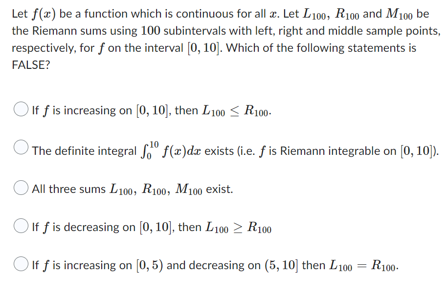 Let f(x) be a function which is continuous for all x. Let L100, R100 and M100 be
the Riemann sums using 100 subintervals with left, right and middle sample points,
respectively, for f on the interval [0, 10]. Which of the following statements is
FALSE?
If f is increasing on [0, 10], then L100 ≤ R100.
10
O
The definite integral f¹⁰ f(x)dæ exists (i.e. ƒ is Riemann integrable on [0, 10]).
All three sums L 100, R100, M100 exist.
If f is decreasing on [0, 10], then L100 ≥ R100
If f is increasing on [0, 5) and decreasing on (5, 10] then L100 = R100.