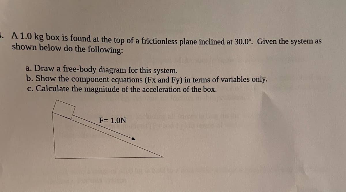 .A 1.0 kg box is found at the top of a frictionless plane inclined at 30.0°. Given the system as
shown below do the following:
a. Draw a free-body diagram for this system.
b. Show the component equations (Fx and Fy) in terms of variables only.
c. Calculate the magnitude of the acceleration of the box.
F= 1.0N