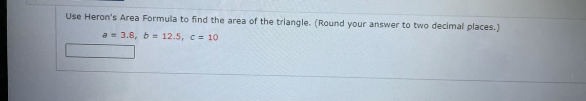 Use Heron's Area Formula to find the area of the triangle. (Round your answer to two decimal places.)
a = 3.8, b = 12.5, c = 10
