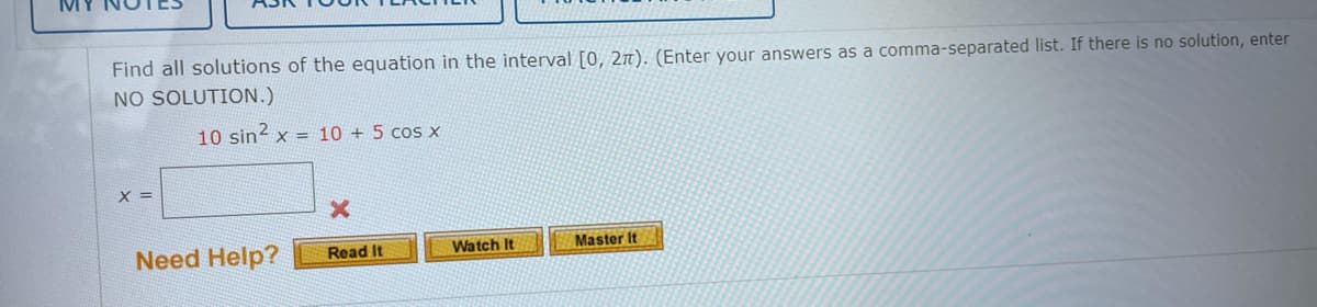 Find all solutions of the equation in the interval [0, 2n). (Enter your answers as a comma-separated list. If there is no solution, enter
NO SOLUTION.)
10 sin? x = 10 + 5 cos x
X =
Master It
Need Help?
Read It
Watch It
