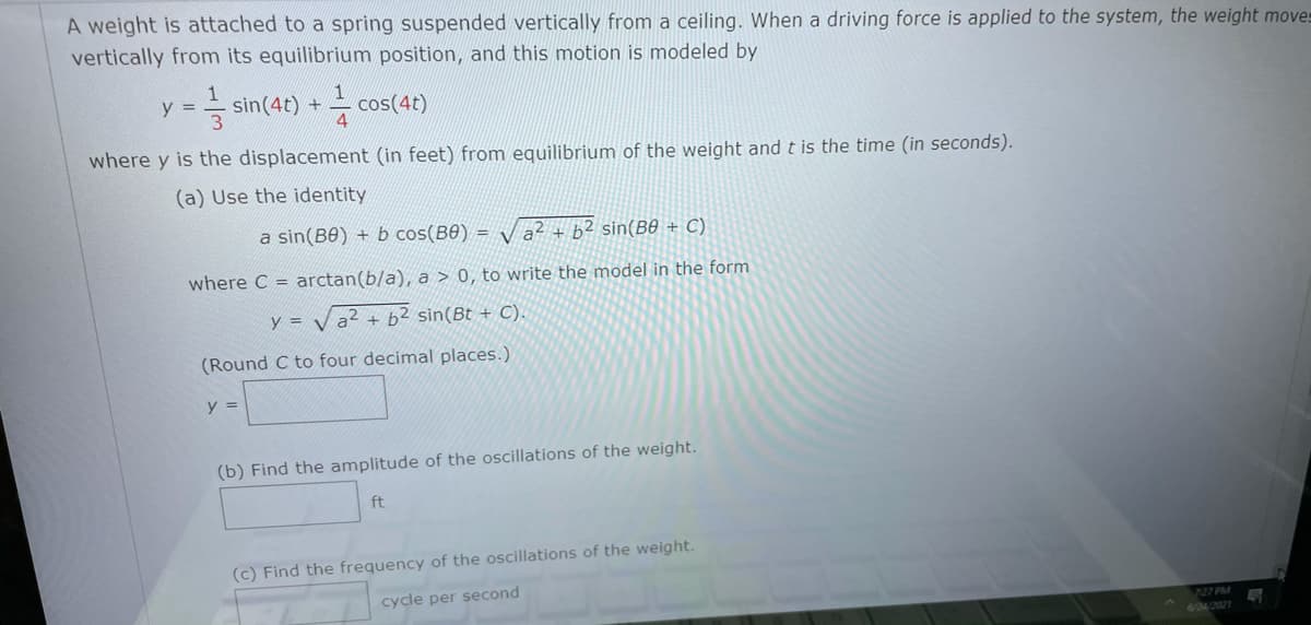 ---
### Oscillatory Motion of a Weight on a Spring

A weight is attached to a spring suspended vertically from a ceiling. When a driving force is applied to the system, the weight moves vertically from its equilibrium position, and this motion is modeled by the equation:

\[ y = \frac{1}{3} \sin(4t) + \frac{1}{4} \cos(4t) \]

where \( y \) is the displacement (in feet) from the equilibrium of the weight and \( t \) is the time (in seconds).

#### (a) Use the identity
\[ a \sin(B\theta) + b \cos(B\theta) = \sqrt{a^2 + b^2} \sin(B\theta + C) \]

where \( C = \arctan(b/a) \), \( a > 0 \), to write the model in the form:
\[ y = \sqrt{a^2 + b^2} \sin(Bt + C) \]

(Round \( C \) to four decimal places.)

\[ y = \]

#### (b) Find the amplitude of the oscillations of the weight.

\[ \text{Amplitude} = \quad \text{ft} \]

#### (c) Find the frequency of the oscillations of the weight.

\[ \text{Frequency} = \quad \text{cycle per second} \]
---

### Explanation of the Equations:

- **Given Equation:** The given equation describes the displacement \( y \) of the weight at any time \( t \).
  
- **Identity Used:** To simplify this kind of trigonometric expression, we use the identity combining sine and cosine into a single sine function with a phase shift.

- **Amplitude and Frequency:** Once the equation is in the simplified form, the amplitude of the oscillations will be \( \sqrt{a^2 + b^2} \), and the frequency relates to the coefficient of \( t \) in the sine function.

This theoretical approach is fundamental in understanding oscillatory motion, particularly in systems like springs, pendulums, and even electrical circuits exhibiting harmonic motion.