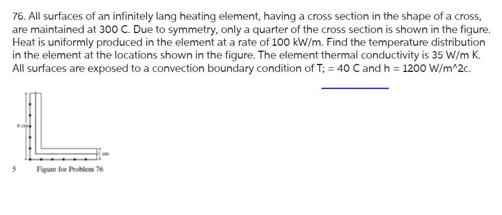 76. All surfaces of an infinitely lang heating element, having a cross section in the shape of a cross,
are maintained at 300 C. Due to symmetry, only a quarter of the cross section is shown in the figure.
Heat is uniformly produced in the element at a rate of 100 kW/m. Find the temperature distribution
in the element at the locations shown in the figure. The element thermal conductivity is 35 W/m K.
All surfaces are exposed to a convection boundary condition of T; = 40 C and h = 1200 W/m^2c.
Figure for Problem 76
