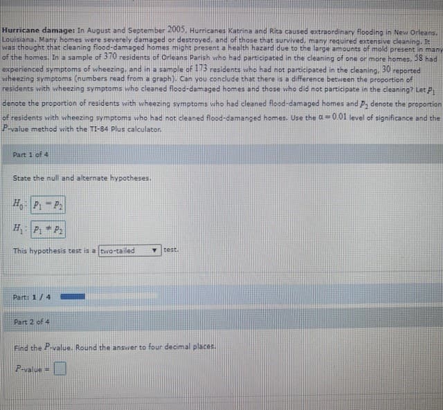 Hurricane damage: In August and September 2005, Hurricanes Katrina and Rita caused extraordinary flooding in New Orleans.
Louisiana. Many homes were severely damaged or destroyed, and of those that survived, many required extensive cleaning. It
was thought that cleaning flood-damaged homes might present a health hazard due to the large amounts of mold present in many
of the homes. In a sample of 3 70 residents of Orleans Parish who had participated in the cleaning of one or more homes, 28 had
experienced symptoms of wheezing, and in a sample of 173 residents who had not participated in the cleaning,
vwheezing symptoms (numbers read from a graph). Can you conclude that there is a difference betvween the proportion of
residents with wheezing symptoms who cleaned flood-damaged homes and those who did not participate in the cleaning? Let P
denote the proportion of residents with wheezing symptoms who had cleaned flood-damaged homes and p, denote the proportion
30
reported
of residents with wheezing symptoms who had not cleaned flood-damanged homes. Use the a= 0.01 level of significance and the
P-value method with the TI-84 Plus calculator.
Part 1 of 4
State the null and alternate hypotheses.
H P = P:
H P1 * P2
This hypothesis test is a two-tailed
test.
Part: 1/4
Part 2 of 4
Find the P-value. Round the answer to four decimal places.
P-value =

