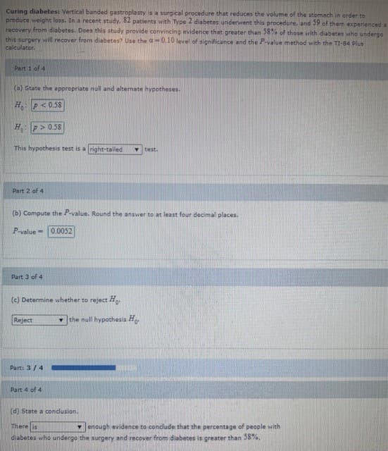 Curing diabetes: Vertical banded gastroplasty is a surgical procedure that reduces the volume of the stomach in order to
produce weight loss. In a recent study. 82 patients with Type 2 diabetes underwent this procedure. and 59 of them experienced a
recovery from diabetes. Donn this study provide convincing evidence that greater than 58% of those with diabetes who undergo
this surgery will recover from diabetes? Use the a0.10 level of sighificance and the P value method with the TI-84 plus
calculator.
Part i of 4
(a) State the appropriate null and alternate hypotheses.
H P< 0.58
H P>0.58
This hypothesis test is a right-tailed
test.
Part 2 of 4
(b) Compute the P-value. Round the answer to at least four decimal places.
P-value = 0.0052
Part 3 of 4
(c) Determine whether to reject Ho
Reject
- the null hypothesis Ho
Part: 3/4
Part 4 of 4
(d) State a conclusion.
There is
7 enough evidence to conclude that the percentage of people with
diabetes who undergo the surgery and recover from diabetes is greater than 58%.
