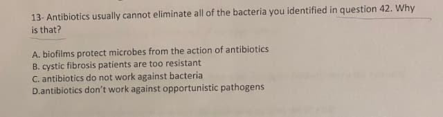 13- Antibiotics usually cannot eliminate all of the bacteria you identified in question 42. Why
is that?
A. biofilms protect microbes from the action of antibiotics
B. cystic fibrosis patients are too resistant
C. antibiotics do not work against bacteria
D.antibiotics don't work against opportunistic pathogens
