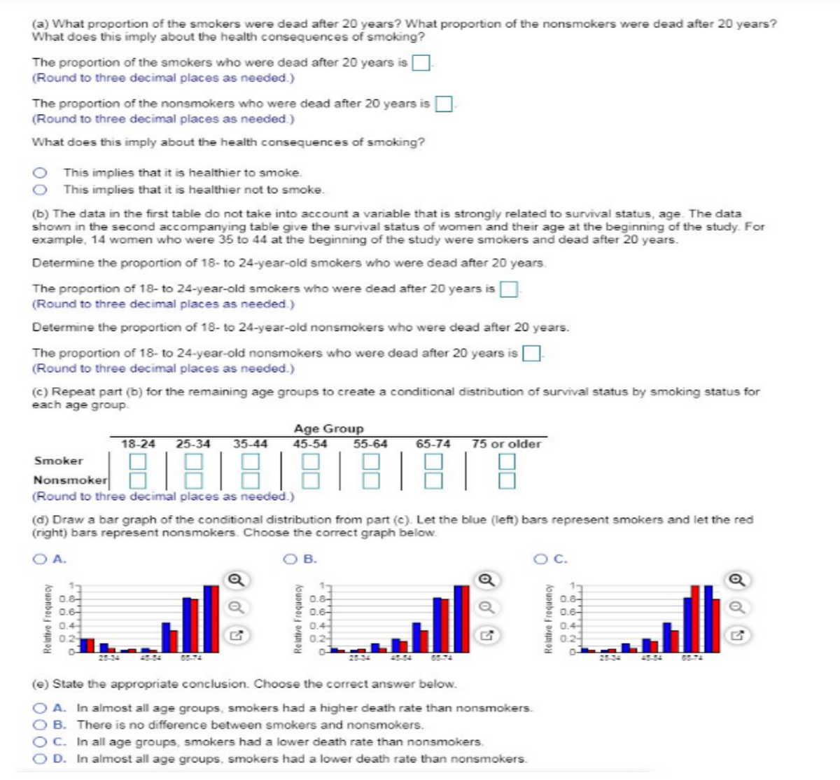 O A.
(a) What proportion of the smokers were dead after 20 years? What proportion of the nonsmokers were dead after 20 years?
What does this imply about the health consequences of smoking?
The proportion of the smokers who were dead after 20 years is
(Round to three decimal places as needed.)
The proportion of the nonsmokers who were dead after 20 years is
(Round to three decimal places as needed.)
What does this imply about the health consequences of smoking?
O This implies that it is healthier to smoke.
This implies that it is healthier not to smoke.
(b) The data in the first table do not take into account a variable that is strongly related to survival status, age. The data
shown in the second accompanying table give the survival status of women and their age at the beginning of the study. For
example, 14 women who were 35 to 44 at the beginning of the study were smokers and dead after 20 years.
Determine the proportion of 18- to 24-year-old smokers who were dead after 20 years.
The proportion of 18- to 24-year-old smokers who were dead after 20 years is
(Round to three decimal places as needed.)
Determine the proportion of 18- to 24-year-old nonsmokers who were dead after 20 years.
The proportion of 18- to 24-year-old nonsmokers who were dead after 20 years is
(Round to three decimal places as needed.)
(c) Repeat part (b) for the remaining age groups to create a conditional distribution of survival status by smoking status for
each age group.
18-24 25-34 35-44
Age Group
45-54
55-64
65-74 75 or older
Smoker
Nonsmoker
888888
(Round to three decimal places as needed.)
(d) Draw a bar graph of the conditional distribution from part (c). Let the blue (left) bars represent smokers and let the red
(right) bars represent nonsmokers. Choose the correct graph below.
Relative Frequency
0.8
0.6
0.4
0.2
O B.
Relative Frequency
0.8-
0.6-
0.4-
0.2
G
(e) State the appropriate conclusion. Choose the correct answer below.
OA. In almost all age groups, smokers had a higher death rate than nonsmokers.
OB. There is no difference between smokers and nonsmokers.
OC. In all age groups, smokers had a lower death rate than nonsmokers.
D. In almost all age groups, smokers had a lower death rate than nonsmokers.
OC.
Relative Frequency
0.8
0.6
0.4
0.2
-го
28-34
65-
