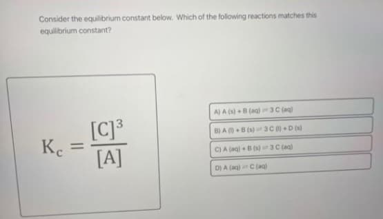 Consider the equilibrium constant below. Which of the following reactions matches this
equilibrium constant?
A) A (s) + B (aq) 3 C (aq)
[C] ³
B) A ()+B (s) 3 C ()+D (s)
Ke =
C) A (aq) + B (s)
3 C (aq)
[A]
D) A (aq) C (aq)