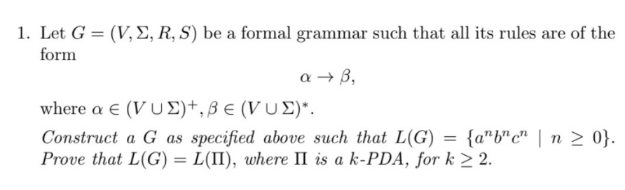 1. Let G = (V, E, R, S) be a formal grammar such that all its rules are of the
form
a → B,
where a € (VU Σ)+, β ε (VU Σ)*.
Construct a G as specified above such that L(G) = {anbncn | n ≥ 0}.
Prove that L(G) = L(II), where II is a k-PDA, for k ≥ 2.