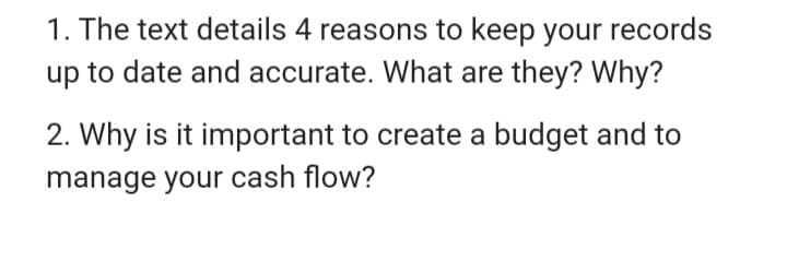 1. The text details 4 reasons to keep your records
up to date and accurate. What are they? Why?
2. Why is it important to create a budget and to
manage your cash flow?