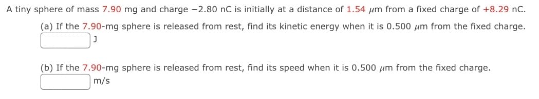 A tiny sphere of mass 7.90 mg and charge -2.80 nC is initially at a distance of 1.54 um from a fixed charge of +8.29 nC.
(a) If the 7.90-mg sphere is released from rest, find its kinetic energy when it is 0.500 um from the fixed charge.
(b) If the 7.90-mg sphere is released from rest, find its speed when it is 0.500 μm from the fixed charge.
m/s