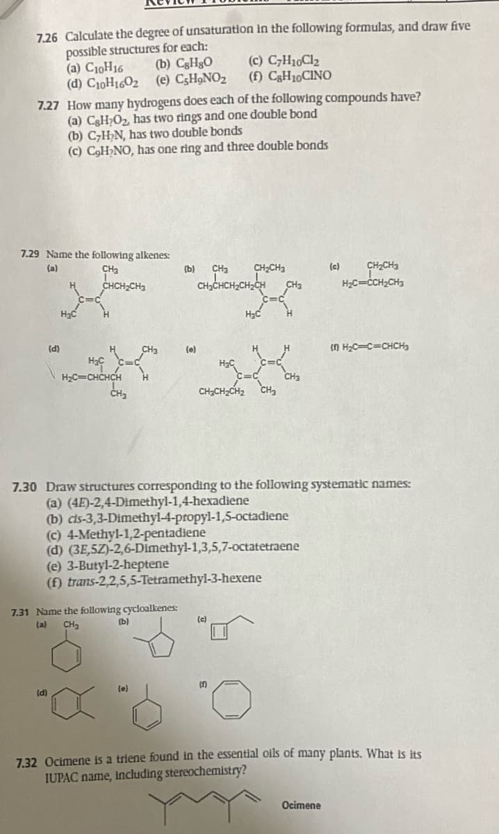 7.26 Calculate the degree of unsaturation in the following formulas, and draw five
possible structures for each:
(b) CsHgO
(a) C10H16
(d) C10H1602 (e) CsH₂NO₂
7.27 How many hydrogens does each of the following compounds have?
(a) CsH₂O₂, has two rings and one double bond
(b) C₂H₂N, has two double bonds
(c) C₂H₂NO, has one ring and three double bonds
7.29 Name the following alkenes:
(a)
CH₂
CHCH₂CH3
(d)
H₂C
H₂C
H₂C=CHCHCH
CH₂
(d)
"X
CH3
7.31 Name the following cycloalkenes:
(a) CH₂
(b)
(e)
(b) CH₂ CH₂CH3
(c) C7H10Cl₂
(f) CsH10CINO
CH₂CHCH₂CH₂CH CH
(e)
(e) 3-Butyl-2-heptene
(f) trans-2,2,5,5-Tetramethyl-3-hexene
CH₂CH₂CH₂ CH₂
7.30 Draw structures corresponding to the following systematic names:
(a) (4E)-2,4-Dimethyl-1,4-hexadiene
(b) cls-3,3-Dimethyl-4-propyl-1,5-octadiene
(c) 4-Methyl-1,2-pentadiene
(d) (3E,5Z)-2,6-Dimethyl-1,3,5,7-octatetraene
H₂C
(c)
(F)
CH3
(c) CH₂CH3
H₂C=CCH₂CH3
(1) H₂C=C=CHCH₂
Ocimene
7.32 Ocimene is a triene found in the essential oils of many plants. What is its
IUPAC name, including stereochemistry?