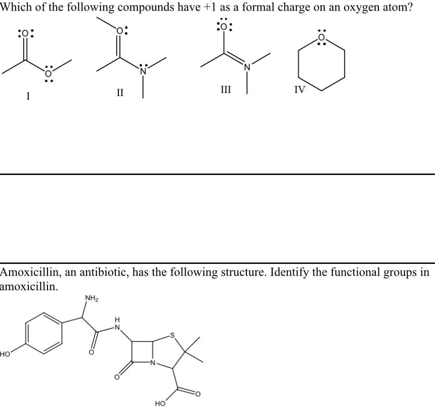 Which of the following compounds have +1 as a formal charge on an oxygen atom?
:0
II
III
IV
I
Amoxicillin, an antibiotic, has the following structure. Identify the functional groups in
amoxicillin.
NH2
H
N-
но
-N-
HO
:o:
