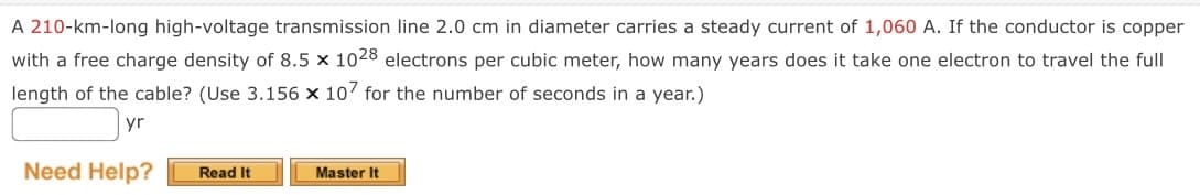 A 210-km-long high-voltage transmission line 2.0 cm in diameter carries a steady current of 1,060 A. If the conductor is copper
with a free charge density of 8.5 x 1028 electrons per cubic meter, how many years does it take one electron to travel the full
length of the cable? (Use 3.156 x 107 for the number of seconds in a year.)
yr
Need Help?
Read It
Master It