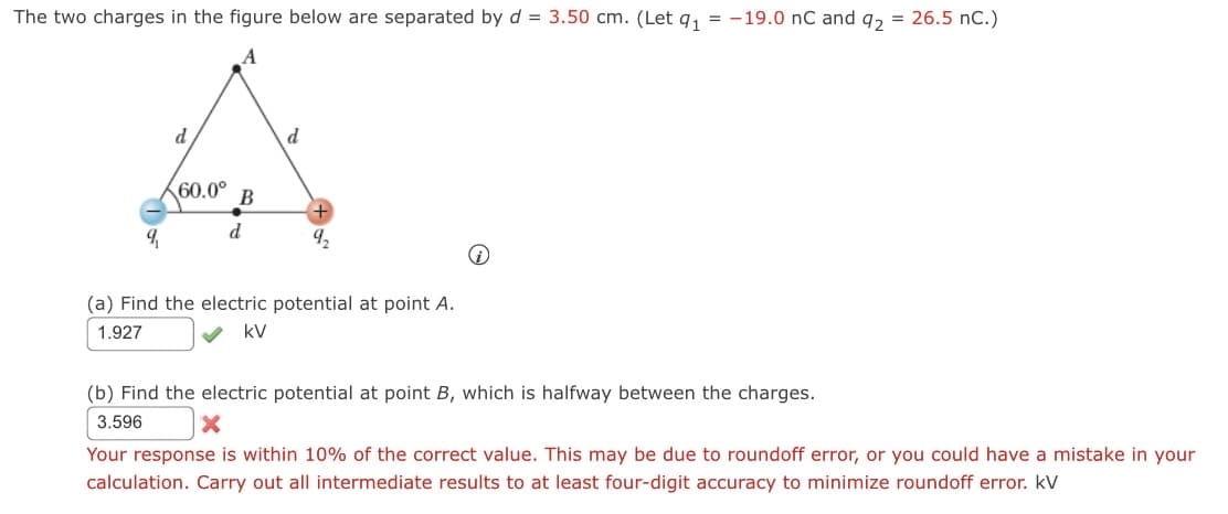 ### Electric Potential Calculation

#### Problem Description
The two charges in the figure below are separated by \( d = 3.50 \text{ cm} \). 
(Let \( q_1 = -19.0 \text{ nC} \) and \( q_2 = 26.5 \text{ nC} \)).

[Insert image of the charges configuration with the following details:

1. Diagram with an equilateral triangle where the vertices are labeled A, B, and the positions of charges \( q_1 \) and \( q_2 \).
2. Distance between charges denoted as \( d \).
3. Angle between lines connecting charges and point B labeled as 60.0°.
4. Position B is halfway between charges \( q_1 \) and \( q_2 \).]

#### Questions and Answers

**(a)** Find the electric potential at point A.

    Calculation Result:
    V_A = 1.927 kV ✅

**(b)** Find the electric potential at point B, which is halfway between the charges.

    Calculation Result:
    V_B = 3.596 kV ❌
    Note: Your response is within 10% of the correct value. This may be due to roundoff error, or you could have a mistake in your calculation. Carry out all intermediate results to at least four-digit accuracy to minimize roundoff error. kV