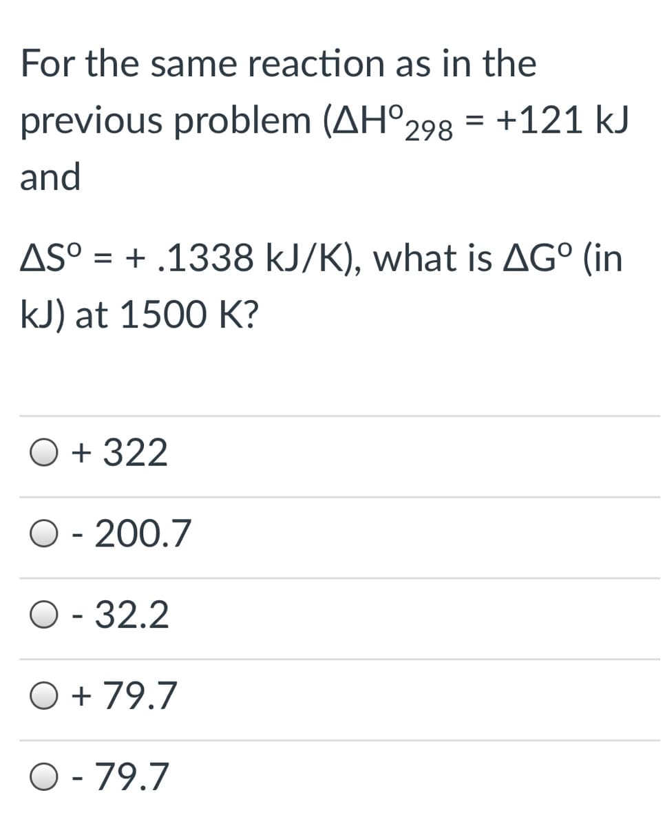 For the same reaction as in the
previous problem (AH°298
+121 kJ
and
AS° = + .1338 kJ/K), what is AG° (in
kJ) at 1500 K?
O + 322
O - 200.7
O - 32.2
O + 79.7
O - 79.7
