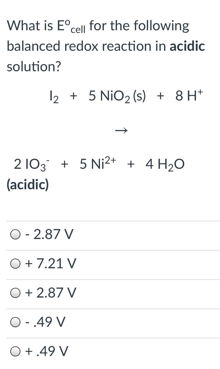 What is E°cell for the following
balanced redox reaction in acidic
solution?
12 + 5 NiO2 (s) + 8 H*
2 103 + 5 Ni2+ + 4 H2O
(acidic)
O - 2.87 V
O + 7.21 V
O + 2.87 V
O - .49 V
O +.49 V
