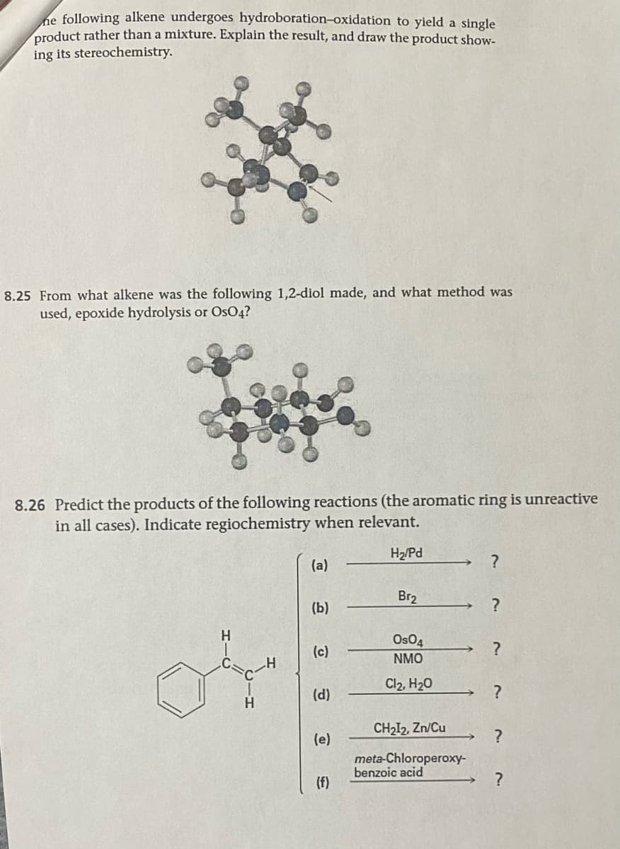 he following alkene undergoes hydroboration-oxidation to yield a single
product rather than a mixture. Explain the result, and draw the product show-
ing its stereochemistry.
8.25 From what alkene was the following 1,2-diol made, and what method was
used, epoxide hydrolysis or OsO4?
8.26 Predict the products of the following reactions (the aromatic ring is unreactive
in all cases). Indicate regiochemistry when relevant.
H₂/Pd
H
or
(a)
(b)
(c)
(d)
(e)
(f)
Br₂
Os04
NMO
Cl₂, H₂O
CH₂I₂, Zn/Cu
meta-Chloroperoxy-
benzoic acid
?
?
?
?
?
?