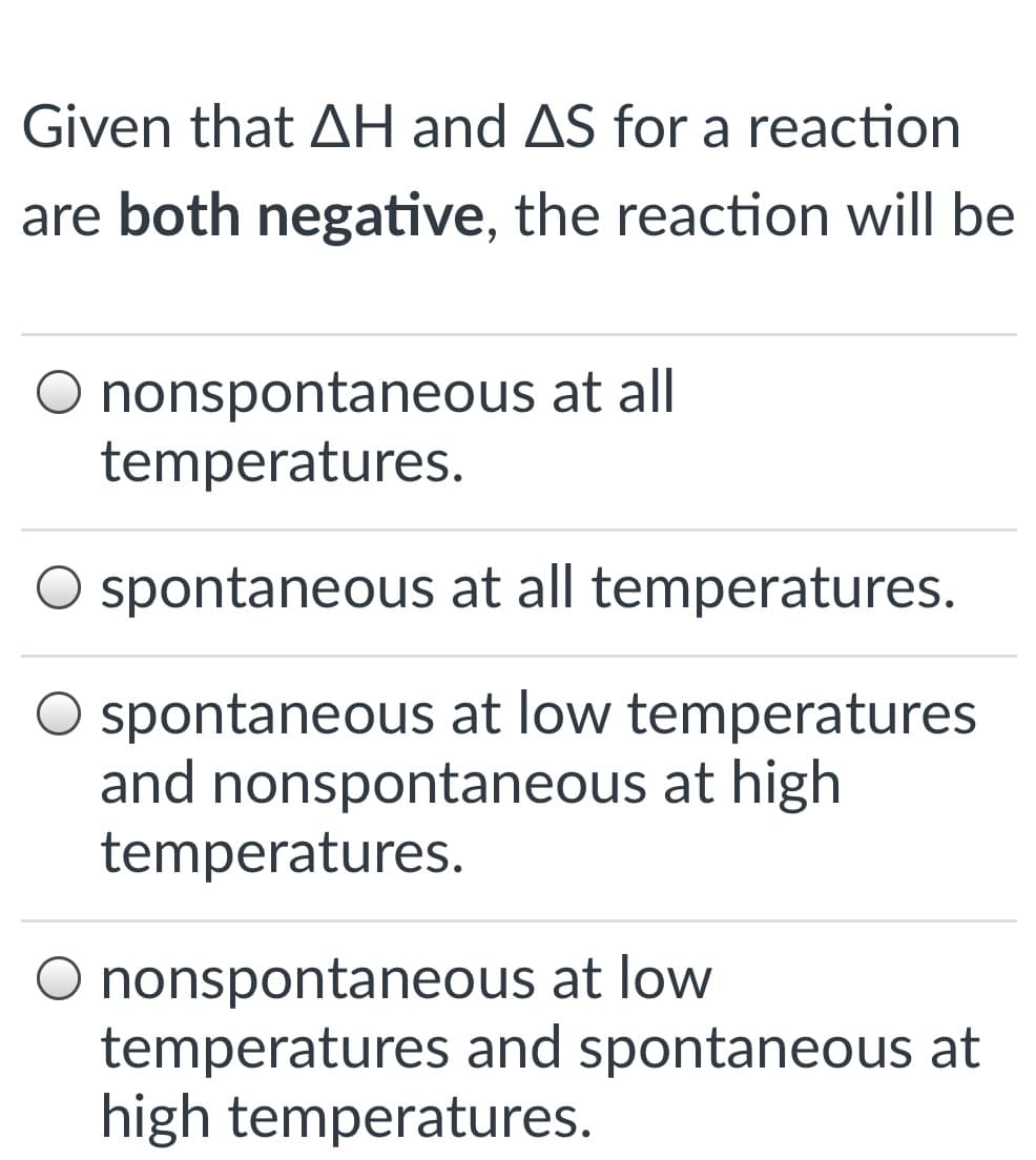 Given that AH and AS for a reaction
are both negative, the reaction will be
O nonspontaneous at all
temperatures.
O spontaneous at all temperatures.
O spontaneous at low temperatures
and nonspontaneous at high
temperatures.
O nonspontaneous at low
temperatures and spontaneous at
high temperatures.
