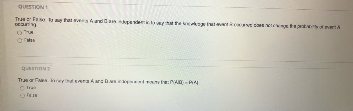 QUESTION 1
True or False: To say that events A and B are independent is to say that the knowledge that event B occurred does not change the probability of event A
occurring.
O True
O False
QUESTION 2
True or False: To say that events A and B are independent means that P(AIB) = P(A).
O True
O False
