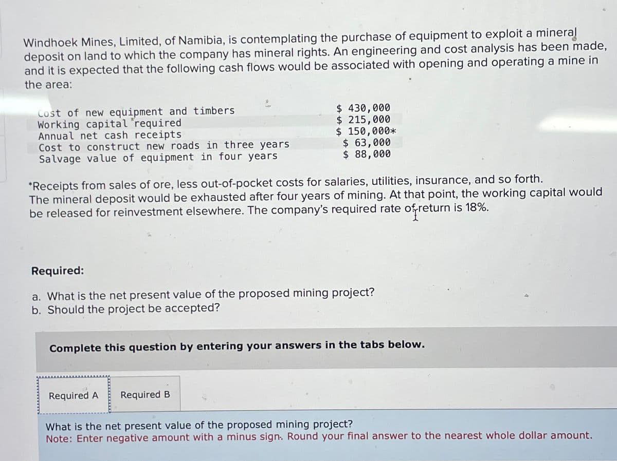 Windhoek Mines, Limited, of Namibia, is contemplating the purchase of equipment to exploit a mineral
deposit on land to which the company has mineral rights. An engineering and cost analysis has been made,
and it is expected that the following cash flows would be associated with opening and operating a mine in
the area:
Cost of new equipment and timbers
Working capital "required
Annual net cash receipts
Cost to construct new roads in three years
Salvage value of equipment in four years
$ 430,000
$ 215,000
$ 150,000*
$ 63,000
$ 88,000
*Receipts from sales of ore, less out-of-pocket costs for salaries, utilities, insurance, and so forth.
The mineral deposit would be exhausted after four years of mining. At that point, the working capital would
be released for reinvestment elsewhere. The company's required rate of return is 18%.
Required:
a. What is the net present value of the proposed mining project?
b. Should the project be accepted?
Complete this question by entering your answers in the tabs below.
Required A
Required B
What is the net present value of the proposed mining project?
Note: Enter negative amount with a minus sign. Round your final answer to the nearest whole dollar amount.