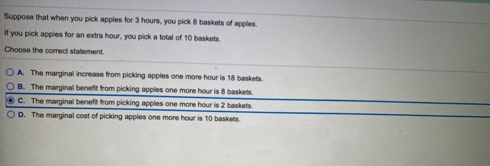 Suppose that when you pick apples for 3 hours, you pick 8 baskets of apples.
If you pick apples for an extra hour, you pick a total of 10 baskets.
Choose the correct statement.
OA. The marginal increase from picking apples one more hour is 18 baskets.
OB. The marginal benefit from picking apples one more hour is 8 baskets.
OC. The marginal benefit from picking apples one more hour is 2 baskets.
D. The marginal cost of picking apples one more hour is 10 baskets.