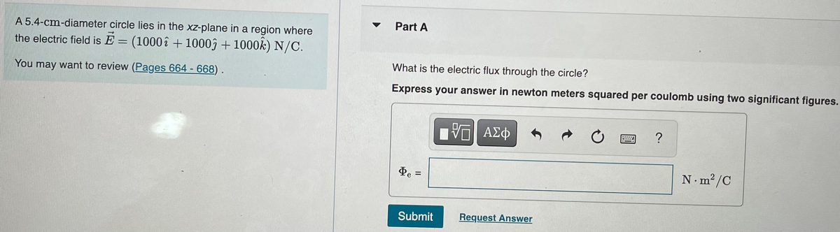 A 5.4-cm-diameter circle lies in the xz-plane in a region where
the electric field is E = (1000î + 1000 + 1000k) N/C.
You may want to review (Pages 664 - 668).
Part A
What is the electric flux through the circle?
Express your answer in newton meters squared per coulomb using two significant figures.
Pe
=
II
Submit
VE ΑΣΦ
Request Answer
Ć
?
N.m²2/C