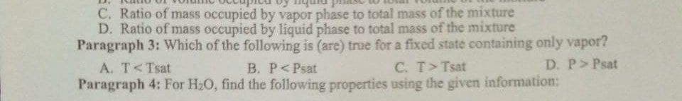 C. Ratio of mass occupied by vapor phase to total mass of the mixture
D. Ratio of mass occupied by liquid phase to total mass of the mixture
Paragraph 3: Which of the following is (are) true for a fixed state containing only vapor?
A. T<Tsat
B. P<Psat
C. T>Tsat
D. P> Psat
Paragraph 4: For H20, find the following properties using the given information:
