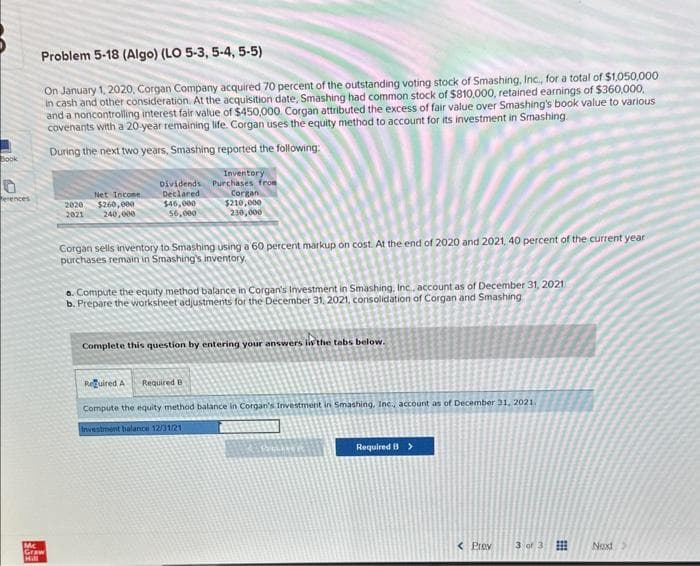 Book
erences
Problem 5-18 (Algo) (LO 5-3, 5-4, 5-5)
On January 1, 2020, Corgan Company acquired 70 percent of the outstanding voting stock of Smashing, Inc., for a total of $1,050,000
in cash and other consideration. At the acquisition date, Smashing had common stock of $810,000, retained earnings of $360,000,
and a noncontrolling interest fair value of $450,000. Corgan attributed the excess of fair value over Smashing's book value to various
covenants with a 20-year remaining life. Corgan uses the equity method to account for its investment in Smashing
During the next two years, Smashing reported the following:
Mc
Graw
Hill
2020
2021
Net Income
$260,000
240,000
Dividends
Declared
$46,000
56,000
Inventory
Purchases from
Corgan
$210,000
230,000
Corgan sells inventory to Smashing using a 60 percent markup on cost. At the end of 2020 and 2021, 40 percent of the current year
purchases remain in Smashing's inventory.
a. Compute the equity method balance in Corgan's Investment in Smashing, Inc. account as of December 31, 2021
b. Prepare the worksheet adjustments for the December 31, 2021, consolidation of Corgan and Smashing
Complete this question by entering your answers in the tabs below.
Required A Required B
Compute the equity method balance in Corgan's Investment in Smashing, Inc., account as of December 31, 2021.
Investment balance 12/31/21
Required B >
< Prev
3 of 3
Next >