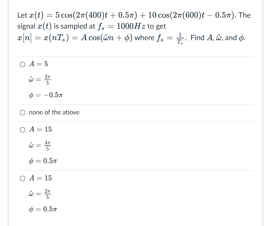 Let x (t) = 5 cos (2π(400)t +0.5π) + 10 cos(2π(600)t – 0.5π). The
signal x(t) is sampled at fs 1000Hz to get
=
x[n] = x(nTs) = A cos(ŵn + 6) where fs = . Find A, w, and .
O A = 5
ŵ
=
6:
none of the above
û =
O A = 15
4TT
5
0.5T
Ф
2πT
5
-0.5п
Ф
O A = 15
w = 2T
5
0.5T
=
=