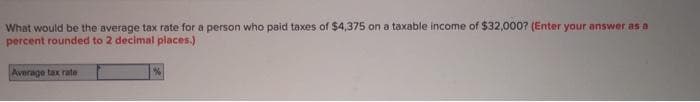 What would be the average tax rate for a person who paid taxes of $4,375 on a taxable income of $32,000? (Enter your answer as a
percent rounded to 2 decimal places.)
Average tax rate
%