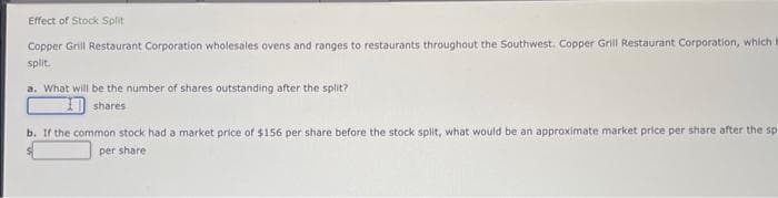 Effect of Stock Split
Copper Grill Restaurant Corporation wholesales ovens and ranges to restaurants throughout the Southwest. Copper Grill Restaurant Corporation, which i
split.
a. What will be the number of shares outstanding after the split?
shares
b. If the common stock had a market price of $156 per share before the stock split, what would be an approximate market price per share after the sp
per share