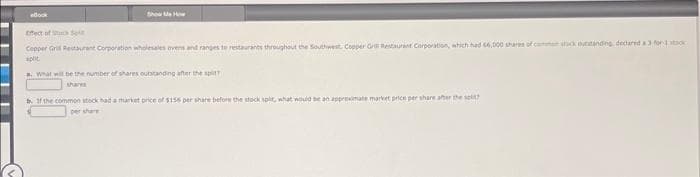 eBook
Show Me How
Effect of c
Copper Grill Restaurant Corporation wholesales ovens and ranges to restaurants throughout the Southwest. Copper Gri Restaurant Corporation, which had 66,000 shares of comme suck outstanding declared a 3-for-1 ston
split
a. What will be the number of shares outstanding after the split
b. If the common stock had a market price of $155 per share before the stock split, what would be an approximate market price per share after the st
per share