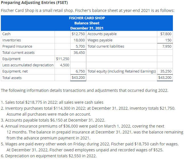 Preparing Adjusting Entries (FSET)
Fischer Card Shop is a small retail shop. Fischer's balance sheet at year-end 2021 is as follows:
FISCHER CARD SHOP
Balance Sheet
December 31, 2021
$12,750 Accounts payable
18,000 Wages payable
5,700 Total current liabilities
36,450
Cash
Inventories
Prepaid insurance
Total current assets
Equipment
$11,250
Less accumulated depreciation 4,500
Equipment, net
Total assets
$7,800
150
7,950
6,750 Total equity (including Retained Earnings) 35,250
$43,200
$43,200
The following information details transactions and adjustments that occurred during 2022.
1. Sales total $218,775 in 2022; all sales were cash sales
2. Inventory purchases total $114,300 in 2022; at December 31, 2022, inventory totals $21,750.
Assume all purchases were made on account.
3. Accounts payable totals $6,150 at December 31, 2022.
4. Annual insurance premiums of $36,000 were paid on March 1, 2022, covering the next
12 months. The balance in prepaid insurance at December 31, 2021, was the balance remaining
from the advance premium payment in 2021.
5. Wages are paid every other week on Friday; during 2022, Fischer paid $18,750 cash for wages.
At December 31, 2022, Fischer owed employees unpaid and recorded wages of $525.
6. Depreciation on equipment totals $2,550 in 2022.