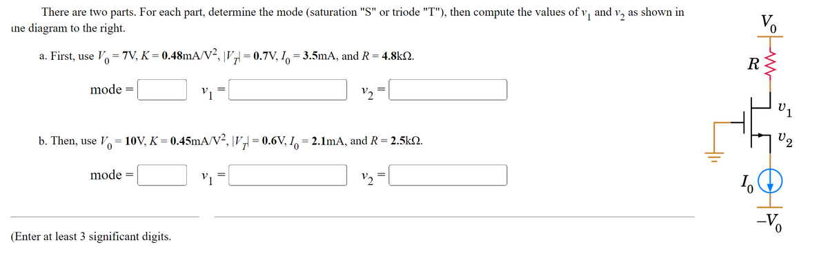 There are two parts. For each part, determine the mode (saturation "S" or triode "T"), then compute the values of v₁ and v2 as shown in
the diagram to the right.
a. First, use V = 7V, K = 0.48mA/V², |Vµ| = 0.7V, I = 3.5mA, and R = 4.8kQ.
mode
=
mode
b. Then, use V = 10V, K = 0.45mA/V², |V₂| = 0.6V, I = 2.1mA, and R = 2.5kN.
V1
=
V1
(Enter at least 3 significant digits.
V2
R
10
57
U2
-Vo