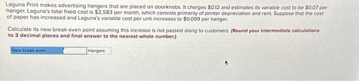 Laguna Print makes advertising hangers that are placed on doorknobs. It charges $0.12 and estimates its variable cost to be $0.07 per
hanger. Laguna's total fixed cost is $2,583 per month, which consists primarily of printer depreciation and rent. Suppose that the cost
of paper has increased and Laguna's variable cost per unit increases to $0.099 per hanger.
Calculate its new break-even point assuming this increase is not passed along to customers. (Round your intermediate calculations
to 3 decimal places and final answer to the nearest whole number.)
New break-even
Hangers