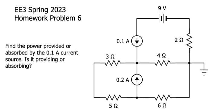 EE3 Spring 2023
Homework Problem 6
Find the power provided or
absorbed by the 0.1 A current
source. Is it providing or
absorbing?
3 Ω
0.1 A
0.2 A (4
ww
5Ω
9 V
Hola
4 Ω
ww
ww
6Ω
C
252
ww