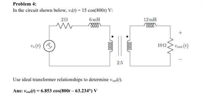 Problem 4:
In the circuit shown below, v.(t) = 15 cos(8001) V:
202
www
6 mH
oooo
elle
2:5
Use ideal transformer relationships to determine Vour(t).
Ans: Your(t) = 6.853 cos(800t - 63.234°) V
elle
12mH
oooo
109,
Vout (t)