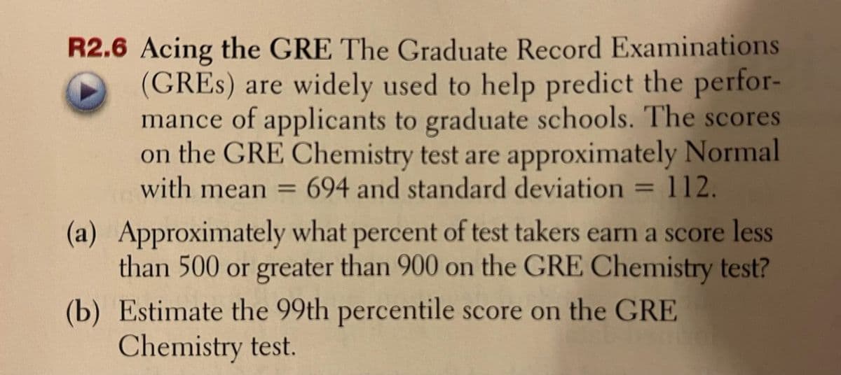 R2.6 Acing the GRE The Graduate Record Examinations
(GRES) are widely used to help predict the perfor-
mance of applicants to graduate schools. The scores
on the GRE Chemistry test are approximately Normal
with mean = 694 and standard deviation = 112.
(a) Approximately what percent of test takers earn a score less
than 500 or greater than 900 on the GRE Chemistry test?
(b) Estimate the 99th percentile score on the GRE
Chemistry test.
