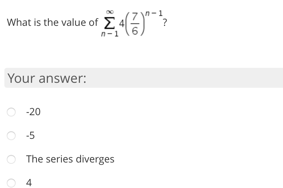 ### Infinite Series Summation Problem

**Question:**  
What is the value of \(\sum_{n=1}^{\infty} 4 \left(\frac{7}{6}\right)^{n-1}\) ?

**Your answer:**

- ⦿ \(-20\)
- ⦿ \(-5\)
- ⦿ The series diverges
- ⦿ \(4\)

Explanation:
- The given expression is an infinite geometric series where the first term \(a = 4\) and the common ratio \(r = \frac{7}{6}\).
- To determine whether the series converges or diverges, we need to examine the common ratio \(r\). For a geometric series to converge, the absolute value of the common ratio \(|r|\) must be less than 1.
- In this case, \(\left|\frac{7}{6}\right| = \frac{7}{6} > 1\), which means the series does not converge. Instead, it **diverges**.

Feel free to select your answer based on the provided options.