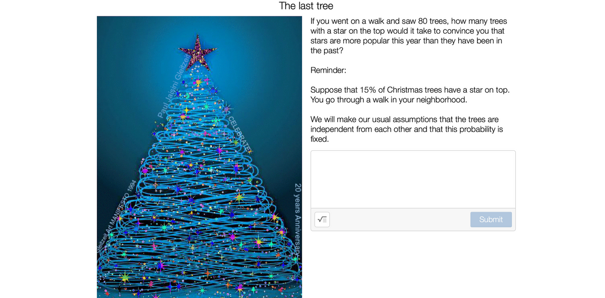 The last tree
If you went on a walk and saw 80 trees, how many trees
with a star on the top would it take to convince you that
stars are more popular this year than they have been in
the past?
Reminder:
Suppose that 15% of Christmas trees have a star on top.
You go through a walk in your neighborhood.
We will make our usual assumptions that the trees are
independent from each other and that this probability is
fixed.
Submit
Paul Jaişini Gleitze
CELEBRATEK
MANIFESTO 1994
leitzeit Art!
20 years Anniversary
