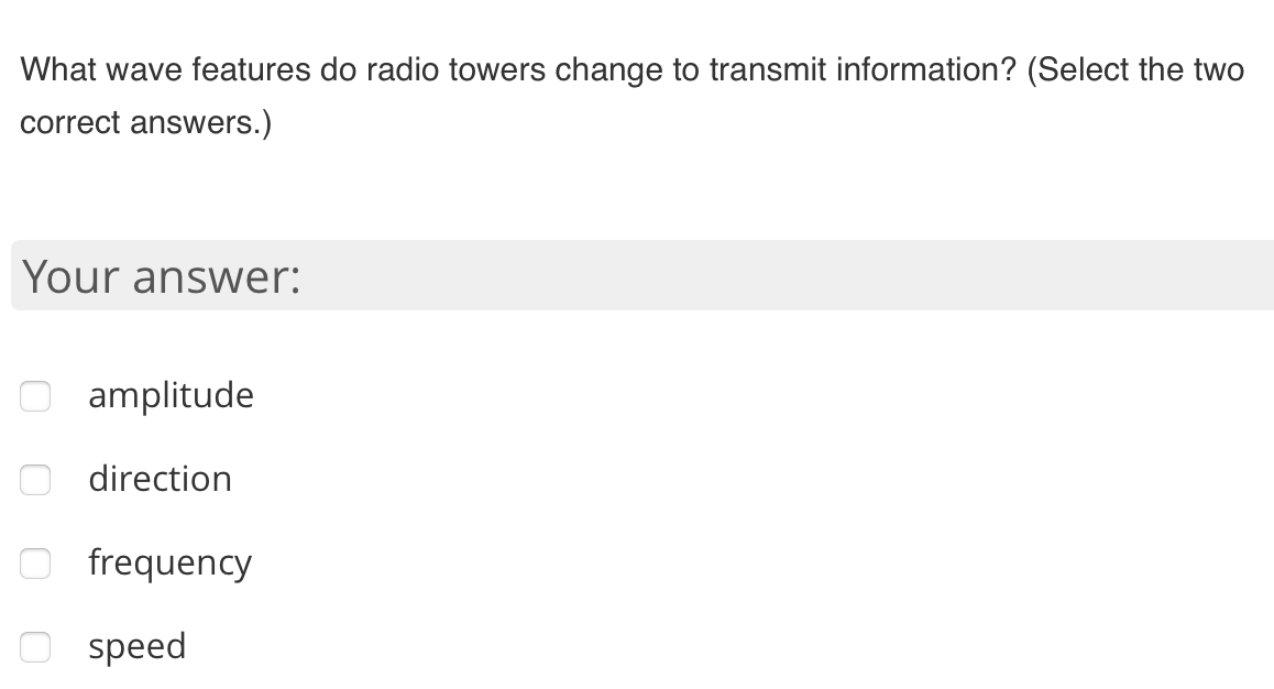 What wave features do radio towers change to transmit information? (Select the two
correct answers.)
Your answer:
amplitude
direction
O frequency
speed
